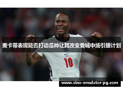 麦卡蒂表现能否打动瓜帅让其改变曼城中场引援计划