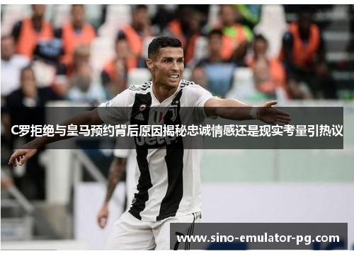 C罗拒绝与皇马预约背后原因揭秘忠诚情感还是现实考量引热议