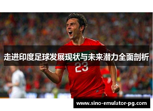 走进印度足球发展现状与未来潜力全面剖析