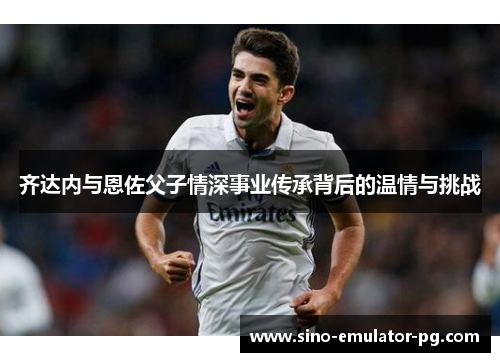 齐达内与恩佐父子情深事业传承背后的温情与挑战