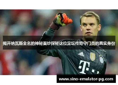 揭开纳瓦斯全名的神秘面纱探秘这位足坛传奇守门员的真实身份