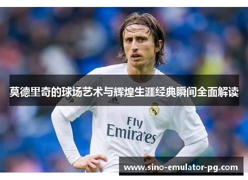 莫德里奇的球场艺术与辉煌生涯经典瞬间全面解读