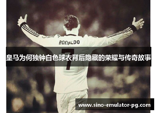 皇马为何独钟白色球衣背后隐藏的荣耀与传奇故事