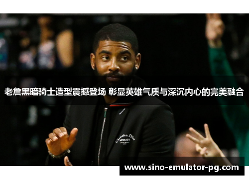 老詹黑暗骑士造型震撼登场 彰显英雄气质与深沉内心的完美融合