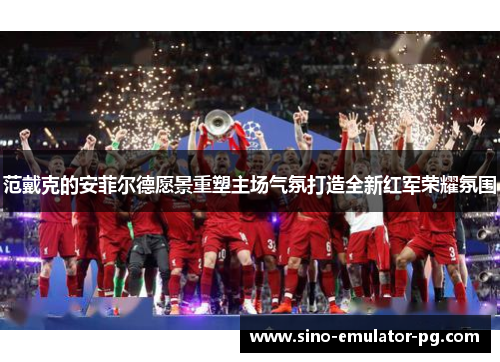 范戴克的安菲尔德愿景重塑主场气氛打造全新红军荣耀氛围