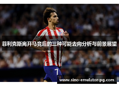 菲利克斯离开马竞后的三种可能去向分析与前景展望