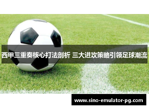 西甲三重奏核心打法剖析 三大进攻策略引领足球潮流