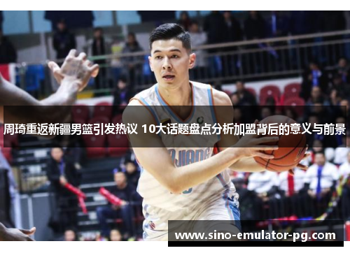周琦重返新疆男篮引发热议 10大话题盘点分析加盟背后的意义与前景