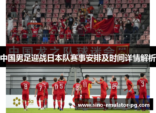中国男足迎战日本队赛事安排及时间详情解析 中国男足迎战日本队赛事安排及时间详情解析