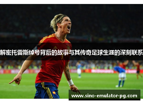 解密托雷斯绰号背后的故事与其传奇足球生涯的深刻联系 解密托雷斯绰号背后的故事与其传奇足球生涯的深刻联系