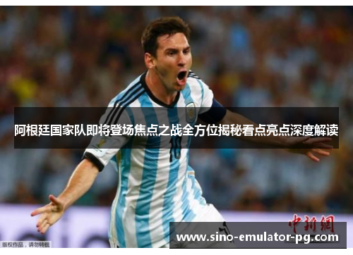 阿根廷国家队即将登场焦点之战全方位揭秘看点亮点深度解读