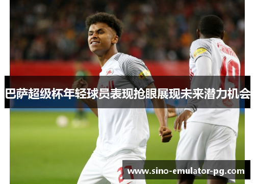 巴萨超级杯年轻球员表现抢眼展现未来潜力机会