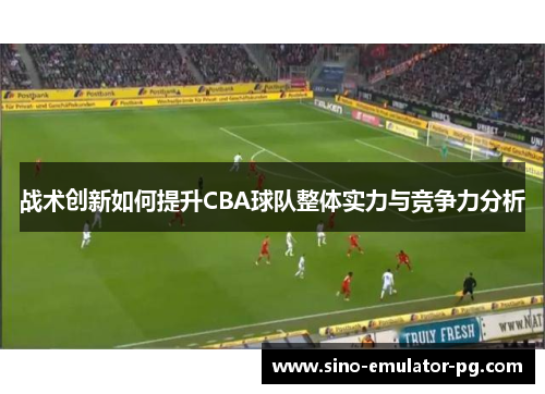 战术创新如何提升CBA球队整体实力与竞争力分析 战术创新如何提升CBA球队整体实力与竞争力分析
