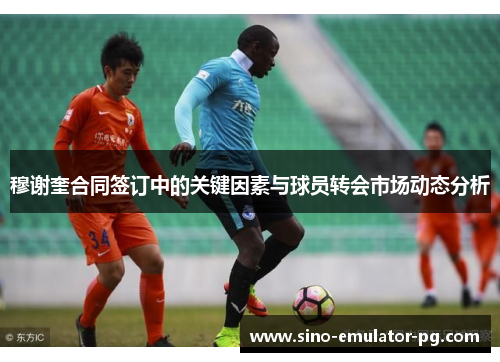 穆谢奎合同签订中的关键因素与球员转会市场动态分析 穆谢奎合同签订中的关键因素与球员转会市场动态分析