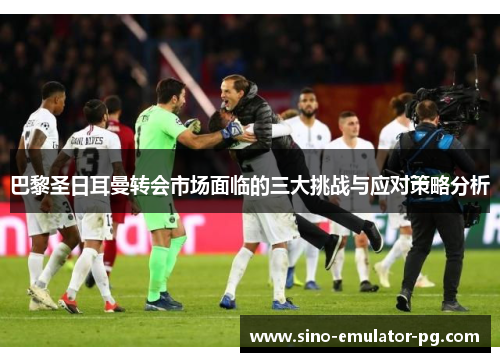 巴黎圣日耳曼转会市场面临的三大挑战与应对策略分析 巴黎圣日耳曼转会市场面临的三大挑战与应对策略分析