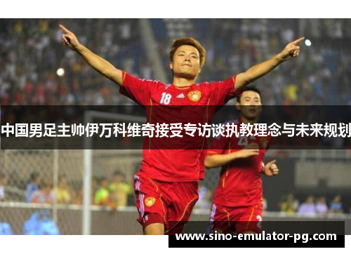 中国男足主帅伊万科维奇接受专访谈执教理念与未来规划