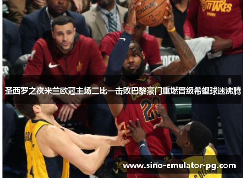 圣西罗之夜米兰欧冠主场二比一击败巴黎豪门重燃晋级希望球迷沸腾 圣西罗之夜米兰欧冠主场二比一击败巴黎豪门重燃晋级希望球迷沸腾