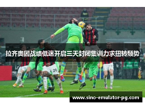 拉齐奥因战绩低迷开启三天封闭集训力求扭转颓势