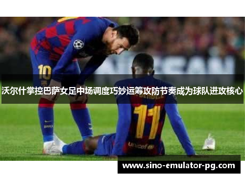 沃尔什掌控巴萨女足中场调度巧妙运筹攻防节奏成为球队进攻核心