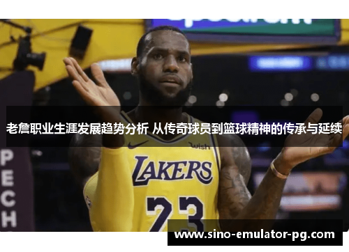 老詹职业生涯发展趋势分析 从传奇球员到篮球精神的传承与延续