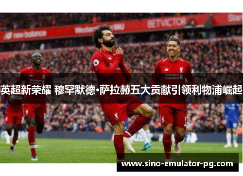 英超新荣耀 穆罕默德·萨拉赫五大贡献引领利物浦崛起
