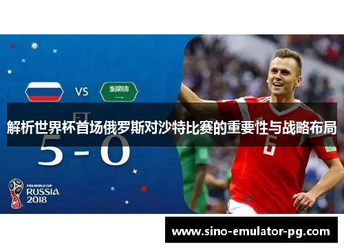 解析世界杯首场俄罗斯对沙特比赛的重要性与战略布局