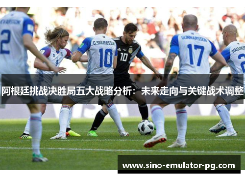 阿根廷挑战决胜局五大战略分析:未来走向与关键战术调整 阿根廷挑战决胜局五大战略分析:未来走向与关键战术调整