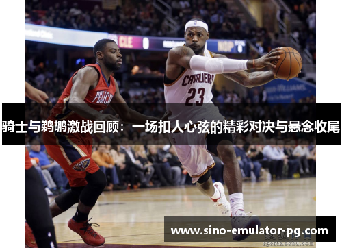 骑士与鹈鹕激战回顾:一场扣人心弦的精彩对决与悬念收尾 骑士与鹈鹕激战回顾:一场扣人心弦的精彩对决与悬念收尾