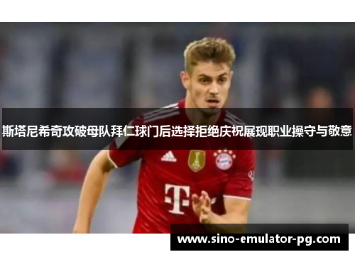 斯塔尼希奇攻破母队拜仁球门后选择拒绝庆祝展现职业操守与敬意 斯塔尼希奇攻破母队拜仁球门后选择拒绝庆祝展现职业操守与敬意