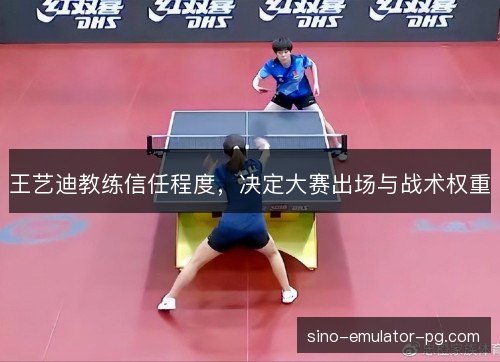 王艺迪教练信任程度,决定大赛出场与战术权重 王艺迪教练信任程度,决定大赛出场与战术权重